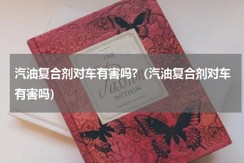 汽油复合剂对车有害吗?（汽油复合剂对车有害吗）
