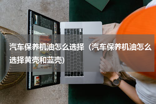 汽车保养机油怎么选择（汽车保养机油怎么选择黄壳和蓝壳）
