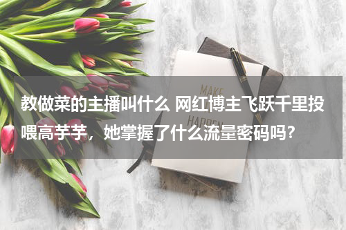 教做菜的主播叫什么 网红博主飞跃千里投喂高芋芋，她掌握了什么流量密码吗？