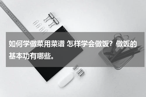 如何学做菜用菜谱 怎样学会做饭？做饭的基本功有哪些。
