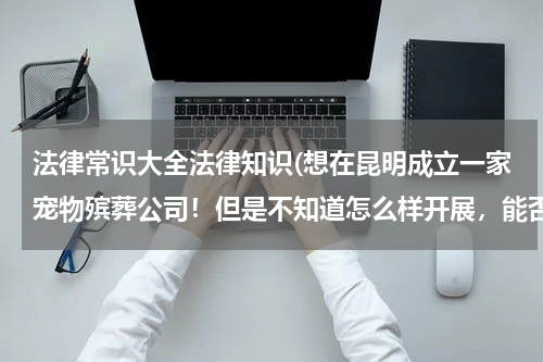 法律常识大全法律知识(想在昆明成立一家宠物殡葬公司！但是不知道怎么样开展，能否有人告知？)