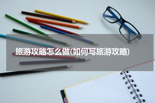 旅游攻略怎么做(如何写旅游攻略)