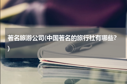 著名旅游公司(中国著名的旅行社有哪些?)