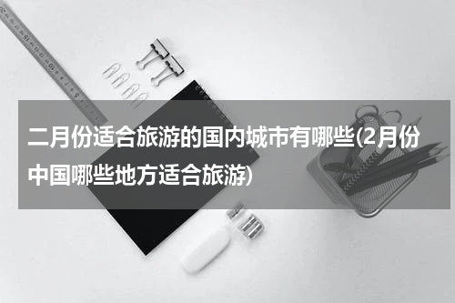 二月份适合旅游的国内城市有哪些(2月份中国哪些地方适合旅游)