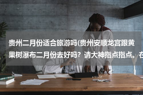 贵州二月份适合旅游吗(贵州安顺龙宫跟黄果树瀑布二月份去好吗？请大神指点指点。在线等)