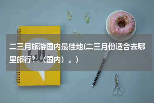 二三月旅游国内最佳地(二三月份适合去哪里旅行？（国内）。)