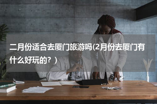 二月份适合去厦门旅游吗(2月份去厦门有什么好玩的？)
