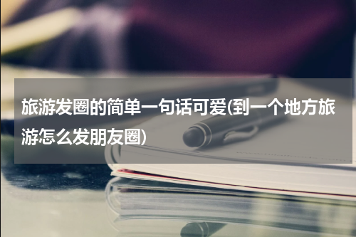 旅游发圈的简单一句话可爱(到一个地方旅游怎么发朋友圈)