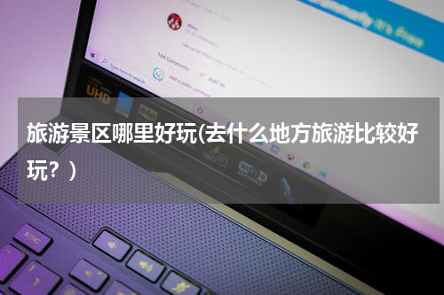 旅游景区哪里好玩(去什么地方旅游比较好玩？)