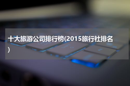 十大旅游公司排行榜(2015旅行社排名)