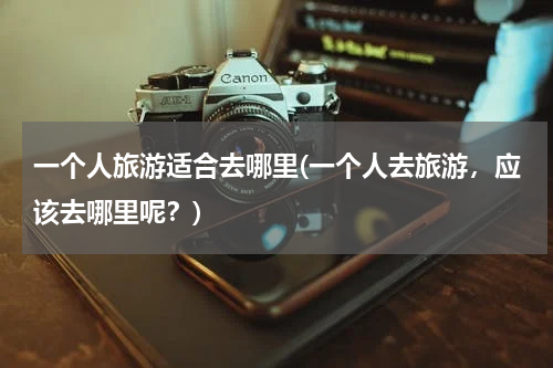 一个人旅游适合去哪里(一个人去旅游，应该去哪里呢？)