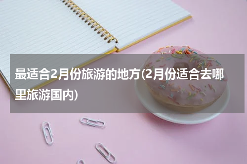 最适合2月份旅游的地方(2月份适合去哪里旅游国内)