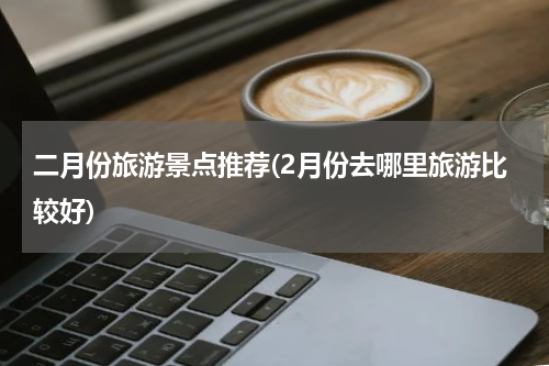 二月份旅游景点推荐(2月份去哪里旅游比较好)