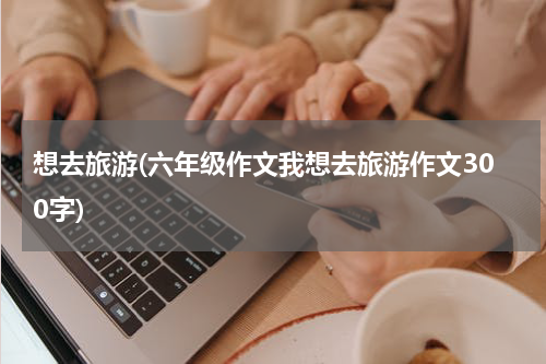 想去旅游(六年级作文我想去旅游作文300字)