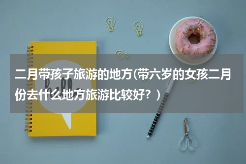 二月带孩子旅游的地方(带六岁的女孩二月份去什么地方旅游比较好？)