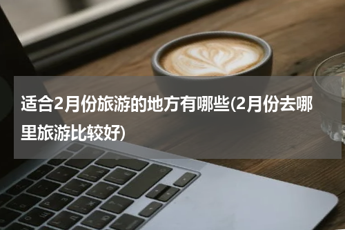 适合2月份旅游的地方有哪些(2月份去哪里旅游比较好)