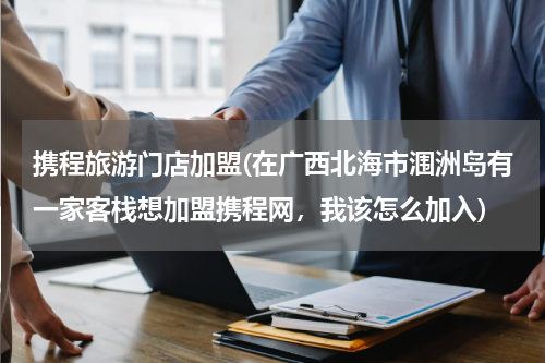 携程旅游门店加盟(在广西北海市涠洲岛有一家客栈想加盟携程网，我该怎么加入)