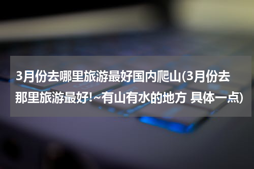 3月份去哪里旅游最好国内爬山(3月份去那里旅游最好!~有山有水的地方 具体一点)