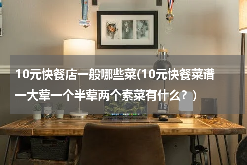 10元快餐店一般哪些菜(10元快餐菜谱一大荤一个半荤两个素菜有什么？)
