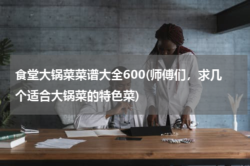 食堂大锅菜菜谱大全600(师傅们，求几个适合大锅菜的特色菜)