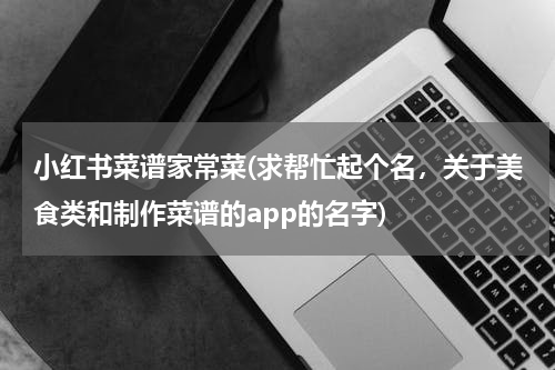 小红书菜谱家常菜(求帮忙起个名，关于美食类和制作菜谱的app的名字)