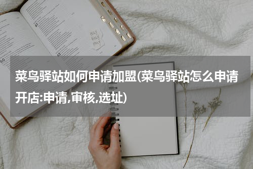 菜鸟驿站如何申请加盟(菜鸟驿站怎么申请开店:申请,审核,选址)