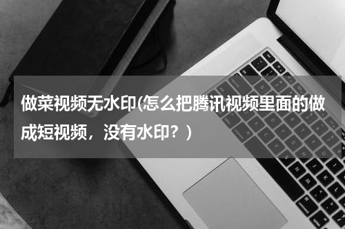 做菜视频无水印(怎么把腾讯视频里面的做成短视频，没有水印？)