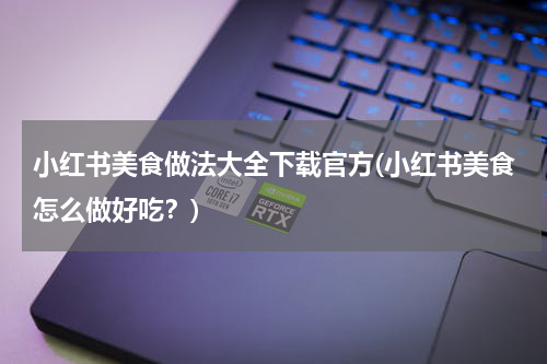 小红书美食做法大全下载官方(小红书美食怎么做好吃？)