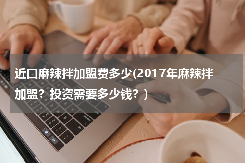 近口麻辣拌加盟费多少(2017年麻辣拌加盟？投资需要多少钱？)