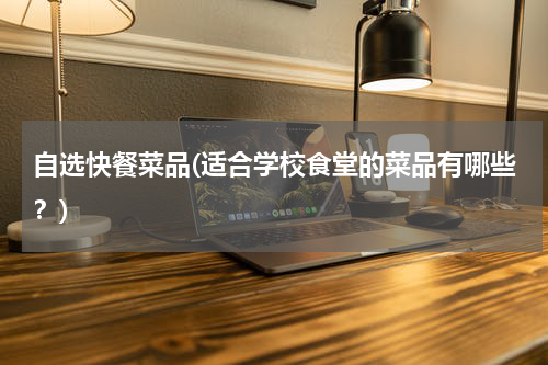 自选快餐菜品(适合学校食堂的菜品有哪些？)