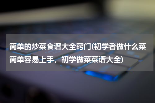 简单的炒菜食谱大全窍门(初学者做什么菜简单容易上手，初学做菜菜谱大全)