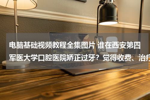 电脑基础视频教程全集图片 谁在西安第四军医大学口腔医院矫正过牙？觉得收费、治疗各方面怎么样？