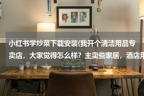 小红书学炒菜下载安装(我开个清洁用品专卖店，大家觉得怎么样？主卖些家居，酒店用的清洁用品 请问要进些什么货啊 越全越好？)
