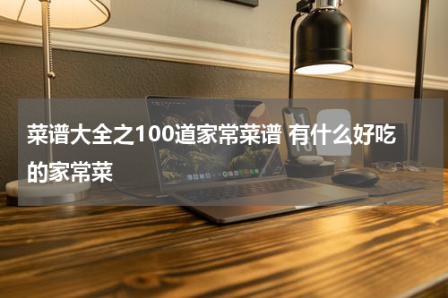 菜谱大全之100道家常菜谱 有什么好吃的家常菜