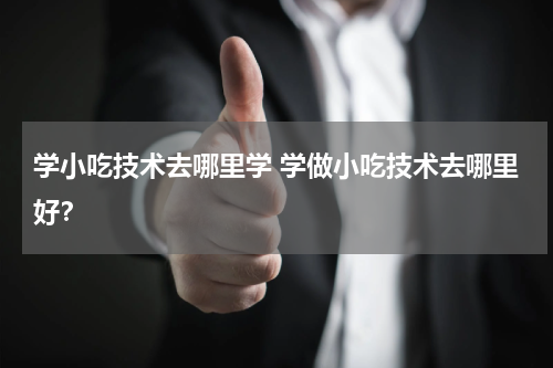 学小吃技术去哪里学 学做小吃技术去哪里好？