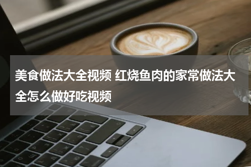 美食做法大全视频 红烧鱼肉的家常做法大全怎么做好吃视频