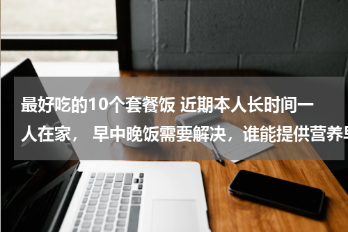 最好吃的10个套餐饭 近期本人长时间一人在家， 早中晚饭需要解决，谁能提供营养早中晚餐几份，要简便易做美味可口的。 制作方