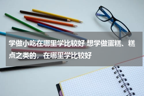 学做小吃在哪里学比较好 想学做蛋糕、糕点之类的，在哪里学比较好