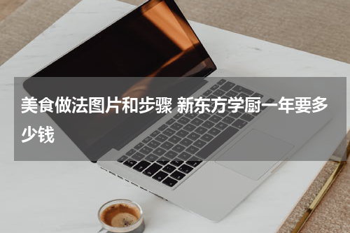 美食做法图片和步骤 新东方学厨一年要多少钱