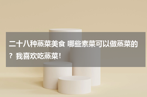 二十八种蒸菜美食 哪些素菜可以做蒸菜的？我喜欢吃蒸菜！