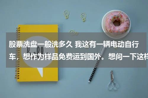 股票洗盘一般洗多久 我这有一辆电动自行车,想作为样品免费运到国外。想问一下这样报关需要什么材料和手续。