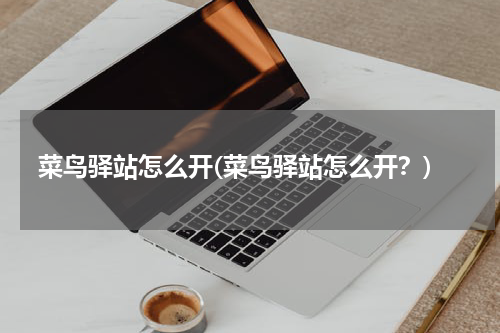 菜鸟驿站怎么开(菜鸟驿站怎么开？)