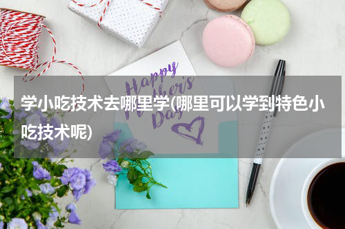 学小吃技术去哪里学(哪里可以学到特色小吃技术呢)