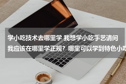 学小吃技术去哪里学 我想学小吃手艺请问我应该在哪里学正规？哪里可以学到特色小吃？