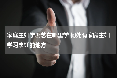 家庭主妇学厨艺在哪里学 何处有家庭主妇学习烹饪的地方