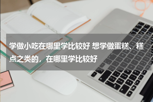 学做小吃在哪里学比较好 想学做蛋糕、糕点之类的，在哪里学比较好