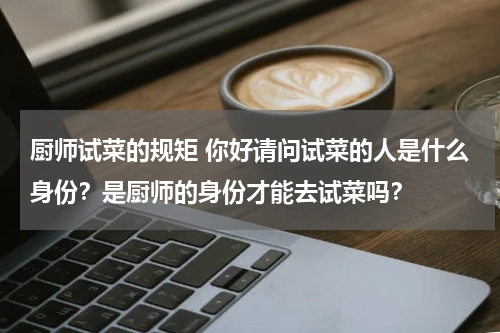厨师试菜的规矩 你好请问试菜的人是什么身份？是厨师的身份才能去试菜吗？