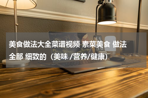 美食做法大全菜谱视频 素菜美食 做法 全部 细致的（美味 /营养/健康）