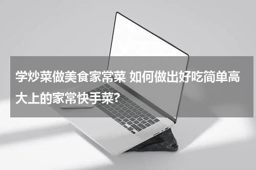学炒菜做美食家常菜 如何做出好吃简单高大上的家常快手菜?
