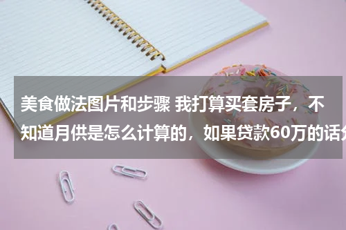 美食做法图片和步骤 我打算买套房子,不知道月供是怎么计算的,如果贷款60万的话分30年还清,一个月得还多少钱呢!